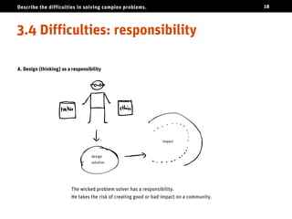 Describe the difficulties in solving complex problems.                                      18




Difficulties: responsibility

A. Design (thinking) as a responsibility




                                                                  impact



                                   design
                                   solution




                         The wicked problem solver has a responsibility.
                         He takes the risk of creating good or bad impact on a community.
 
