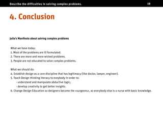 Describe the difficulties in solving complex problems.                                                       19




Conclusion

Julia’s Manifesto about solving complex problems


What we have today:
1. Most of the problems are ill formulated.
2. There are more and more wicked problems.
3. People are not educated to solve complex problems.


What we should do:
4. Establish design as a core discipline that has legitimacy (like doctor, lawyer, engineer).
5. Teach Design thinking literacy to eveybody in order to:
     - understand and manipulate abductive logic;
     - develop creativity to get better insights.
6. Change Design Education so designers become the «surgeons», as everybody else is a nurse with basic knowledge.
 