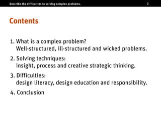 Describe the difficulties in solving complex problems.   2




Contents

1. What is a complex problem?
   Well-structured, ill-structured and wicked problems.
2. Solving techniques:
   insight, process and creative strategic thinking.
3. Difficulties:
   design literacy, design education and responsibility.
4. Conclusion
 