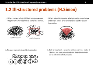 Describe the difficulties in solving complex problems.                                                               4




Ill-structured problems (H.Simon)
1. ISP are elusive, infinite. ISP have no stopping rules.   2. ISP are not understandable, «the information is confusing»
   The problem is never definitive, neither the solution.      and there is a need of an orientation to look for relevant
                                                               information.




       no definitive problem       no definitive solution




3. There are many clients and decision makers               4. Each formulation is a potential solution and it is a matter of
                                                               creativity and good judgement to see potential solutions
                                                               and to determine which are valid.
 