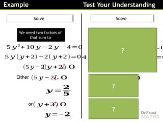 Example Test Your Understanding
Solve
Solve
(5 𝑦 − 2)
( 𝑦 +2)
¿ 0
Either
𝒚 =
𝟐
𝟓
( 𝑦 +2)
¿ 0
or
𝒚 =−𝟐
We need two factors of
that sum to
(5 𝑦 − 2)
¿ 0
We need two factors of
that sum to
5 𝑦 2
+ 10 𝑦 −2 𝑦 − 4=0
5 𝑦 (𝑦 + 2)−2( 𝑦 +2)=0
(4 𝑑 −1)
( 𝑑+ 3)
¿ 0
Either
𝒅=
𝟏
𝟒
( 𝑑+ 3)
¿ 0
or
𝒅=−𝟑
(4 𝑑 −1)
¿ 0
4 𝑑2
+12 𝑑 − 𝑑 −3=0
4 𝑑( 𝑑+ 3)− 1( 𝑑+3)=0
?
?
?
 