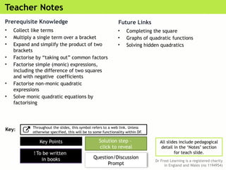 Teacher Notes
Dr Frost Learning is a registered charity
in England and Wales (no 1194954)
Key Points Solution step –
click to reveal
Question/Discussion
Prompt
! To be written
in books
All slides include pedagogical
detail in the ‘Notes’ section
for teach slide.
Key:
Throughout the slides, this symbol refers to a web link. Unless
otherwise specified, this will be to some functionality within DF.
Prerequisite Knowledge
• Collect like terms
• Multiply a single term over a bracket
• Expand and simplify the product of two
brackets
• Factorise by “taking out” common factors
• Factorise simple (monic) expressions,
including the difference of two squares
and with negative coefficients
• Factorise non-monic quadratic
expressions
• Solve monic quadratic equations by
factorising
Future Links
• Completing the square
• Graphs of quadratic functions
• Solving hidden quadratics
 