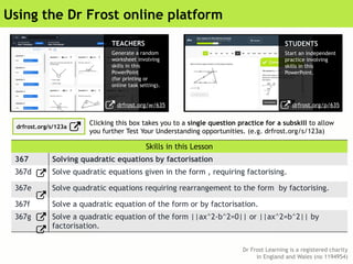 Dr Frost Learning is a registered charity
in England and Wales (no 1194954)
Using the Dr Frost online platform
Skills in this Lesson
367 Solving quadratic equations by factorisation
367d Solve quadratic equations given in the form , requiring factorising.
367e Solve quadratic equations requiring rearrangement to the form by factorising.
367f Solve a quadratic equation of the form or by factorisation.
367g Solve a quadratic equation of the form ||ax^2-b^2=0|| or ||ax^2=b^2|| by
factorisation.
TEACHERS
Generate a random
worksheet involving
skills in this
PowerPoint
(for printing or
online task setting).
STUDENTS
Start an independent
practice involving
skills in this
PowerPoint.
drfrost.org/w/635
Clicking this box takes you to a single question practice for a subskill to allow
you further Test Your Understanding opportunities. (e.g. drfrost.org/s/123a)
drfrost.org/p/635
drfrost.org/s/123a
 