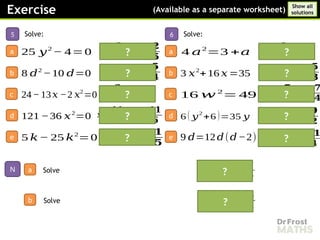 𝒙=−𝟕,𝒙=−
𝟑
𝟐
?
𝒂=−
𝟑
𝟒
,𝒂=𝟏
𝒙=− 𝟕, 𝒙=
𝟓
𝟑
𝒘 =−
𝟕
𝟒
,𝒘=
𝟕
𝟒
𝒚 =
𝟒
𝟑
, 𝒚 =
𝟗
𝟐
𝒅=𝟎 , 𝒅=
𝟏𝟏
𝟒
?
?
?
?
?
𝒌=𝟎 , 𝒌=
𝟏
𝟓
𝒙=
𝟏𝟏
𝟔
,𝒙=−
𝟏𝟏
𝟔
𝒙=
𝟑
𝟐
, 𝒙=− 𝟖
𝒅=𝟎 , 𝒅=
𝟓
𝟒
𝒚 =
𝟐
𝟓
, 𝒚=−
𝟐
𝟓
?
?
?
?
?
5
a
Solve:
25 𝑦2
− 4=0
b 8 𝑑2
−10 𝑑=0
c 24−13𝑥 −2 𝑥2
=0
d 121 −36 𝑥2
=0
e 5 𝑘− 25 𝑘2
=0
𝒙=𝟏𝟑 ,𝒙=−
𝟕
𝟑
Solve
Exercise (Available as a separate worksheet)
Show all
solutions
6
a
Solve:
4 𝑎2
=3 +𝑎
b 3 𝑥2
+16 𝑥 =35
c 16 𝑤 2
= 49
d 6 ( 𝑦
2
+6 )=35 𝑦
e 9 𝑑=12𝑑(𝑑−2)
?
N
Solve
a
b
 