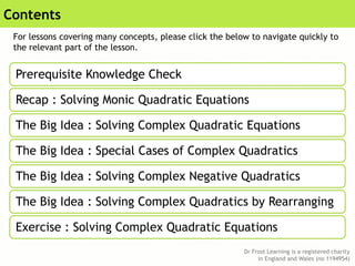 Dr Frost Learning is a registered charity
in England and Wales (no 1194954)
Contents
Prerequisite Knowledge Check
Recap : Solving Monic Quadratic Equations
The Big Idea : Solving Complex Quadratic Equations
The Big Idea : Special Cases of Complex Quadratics
The Big Idea : Solving Complex Negative Quadratics
The Big Idea : Solving Complex Quadratics by Rearranging
Exercise : Solving Complex Quadratic Equations
For lessons covering many concepts, please click the below to navigate quickly to
the relevant part of the lesson.
 