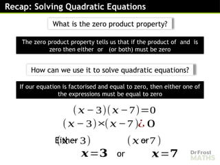 Recap: Solving Quadratic Equations
(𝑥 − 3)(𝑥 −7)=0
(𝑥 − 3)
Either or
×(𝑥 −7 )¿ 0
(𝑥 − 3) (𝑥 −7 )
𝒙=𝟑 𝒙=𝟕
If our equation is factorised and equal to zero, then either one of
the expressions must be equal to zero
or
The zero product property tells us that if the product of and is
zero then either or (or both) must be zero
What is the zero product property?
How can we use it to solve quadratic equations?
 