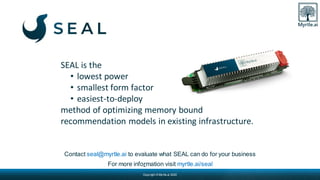 Copyright © Myrtle.ai 2020
Contact seal@myrtle.ai to evaluate what SEAL can do for your business
For more information visit myrtle.ai/seal
SEAL is the
• lowest power
• smallest form factor
• easiest-to-deploy
method of optimizing memory bound
recommendation models in existing infrastructure.
 