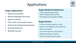Copyright© Myrtle.ai 2020
Applications
Target Applications
• Speech transcription
• Natural language processing
• Speech synthesis
• Time series cleansing & analysis
• Payment & trading fraud detection
• Anomaly detection
• Network security
Target Model Architectures
• Fully connected linear layers
• RNN, including LSTM and GRU
• Time delay neural network (TDNN)
Target Sectors
• Finance (trading,compliance, service)
• Search, Social Media & other Ad Servers
• HPC (very large ML)
• Life science (genomics, dataanalytics)
• Defense, Aerospace, Security
• Telcos & Conferencing Providers
 