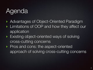 Agenda
‣ Advantages of Object-Oriented Paradigm
‣ Limitations of OOP and how they affect our
application
‣ Existing object-oriented ways of solving
cross-cutting concerns
‣ Pros and cons: the aspect-oriented
approach of solving cross-cutting concerns
3
 