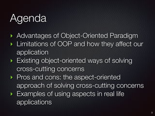 Agenda
‣ Advantages of Object-Oriented Paradigm
‣ Limitations of OOP and how they affect our
application
‣ Existing object-oriented ways of solving
cross-cutting concerns
‣ Pros and cons: the aspect-oriented
approach of solving cross-cutting concerns
‣ Examples of using aspects in real life
applications
3
 