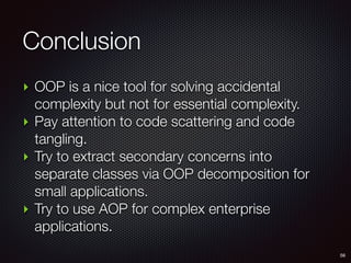 Conclusion
56
‣ OOP is a nice tool for solving accidental
complexity but not for essential complexity.
‣ Pay attention to code scattering and code
tangling.
‣ Try to extract secondary concerns into
separate classes via OOP decomposition for
small applications.
‣ Try to use AOP for complex enterprise
applications.
 