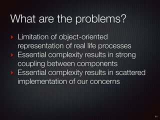 What are the problems?
‣ Limitation of object-oriented
representation of real life processes
‣ Essential complexity results in strong
coupling between components
‣ Essential complexity results in scattered
implementation of our concerns
11
 