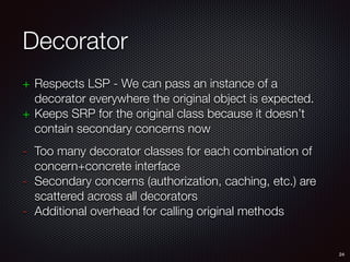 Decorator
+ Respects LSP - We can pass an instance of a
decorator everywhere the original object is expected.
+ Keeps SRP for the original class because it doesn’t
contain secondary concerns now
- Too many decorator classes for each combination of
concern+concrete interface
- Secondary concerns (authorization, caching, etc.) are
scattered across all decorators
- Additional overhead for calling original methods
24
 