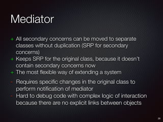 Mediator
+ All secondary concerns can be moved to separate
classes without duplication (SRP for secondary
concerns)
+ Keeps SRP for the original class, because it doesn’t
contain secondary concerns now
+ The most flexible way of extending a system
- Requires specific changes in the original class to
perform notification of mediator
- Hard to debug code with complex logic of interaction
because there are no explicit links between objects
28
 