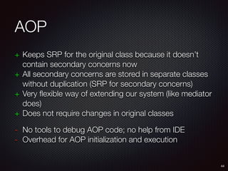 AOP
+ Keeps SRP for the original class because it doesn’t
contain secondary concerns now
+ All secondary concerns are stored in separate classes
without duplication (SRP for secondary concerns)
+ Very flexible way of extending our system (like mediator
does)
+ Does not require changes in original classes
- No tools to debug AOP code; no help from IDE
- Overhead for AOP initialization and execution
44
 