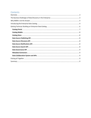 Contents
Overview.......................................................................................................................................................3
The Business Challenges of Data Discovery in the Enterprise......................................................................3
Why MDM is not the Answer........................................................................................................................4
Introducing the Enterprise Data Catalog ......................................................................................................4
Getting Technical: Building an Enterprise Data Catalog...............................................................................6
Catalog Portal...........................................................................................................................................7
Catalog Mobile .........................................................................................................................................8
Catalog Store ............................................................................................................................................8
Data Source Publishing API......................................................................................................................8
Data Source Discovery API.......................................................................................................................8
Data Source Notifications API..................................................................................................................8
Data Source Search API............................................................................................................................8
Data Governance API ...............................................................................................................................9
Metadata Connectors...............................................................................................................................9
Data Collaboration System and APIs.......................................................................................................9
Putting all Together ......................................................................................................................................9
Summary.......................................................................................................................................................9
 