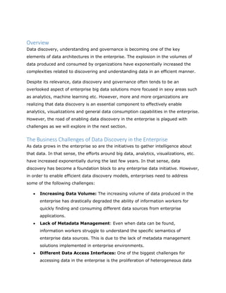 Overview
Data discovery, understanding and governance is becoming one of the key
elements of data architectures in the enterprise. The explosion in the volumes of
data produced and consumed by organizations have exponentially increased the
complexities related to discovering and understanding data in an efficient manner.
Despite its relevance, data discovery and governance often tends to be an
overlooked aspect of enterprise big data solutions more focused in sexy areas such
as analytics, machine learning etc. However, more and more organizations are
realizing that data discovery is an essential component to effectively enable
analytics, visualizations and general data consumption capabilities in the enterprise.
However, the road of enabling data discovery in the enterprise is plagued with
challenges as we will explore in the next section.
The Business Challenges of Data Discovery in the Enterprise
As data grows in the enterprise so are the initiatives to gather intelligence about
that data. In that sense, the efforts around big data, analytics, visualizations, etc.
have increased exponentially during the last few years. In that sense, data
discovery has become a foundation block to any enterprise data initiative. However,
in order to enable efficient data discovery models, enterprises need to address
some of the following challenges:
 Increasing Data Volume: The increasing volume of data produced in the
enterprise has drastically degraded the ability of information workers for
quickly finding and consuming different data sources from enterprise
applications.
 Lack of Metadata Management: Even when data can be found,
information workers struggle to understand the specific semantics of
enterprise data sources. This is due to the lack of metadata management
solutions implemented in enterprise environments.
 Different Data Access Interfaces: One of the biggest challenges for
accessing data in the enterprise is the proliferation of heterogeneous data
 