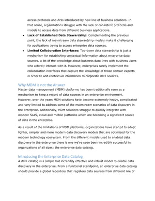access protocols and APIs introduced by new line of business solutions. In
that sense, organizations struggle with the lack of consistent protocols and
models to access data from different business applications.
 Lack of Established Data Stewardship: Complementing the previous
point, the lack of mainstream data stewardship models make it challenging
for applications trying to access enterprise data sources.
 Limited Collaboration Interfaces: Top-down data stewardship is just a
mechanism for establishing contextual information about enterprise data
sources. A lot of the knowledge about business data lives with business users
who actively interact with it. However, enterprises rarely implement the
collaboration interfaces that capture the knowledge of those domain experts
in order to add contextual information to corporate data sources.
Why MDM is not the Answer
Master data management (MDM) platforms has been traditionally seen as a
mechanism to keep a record of data sources in an enterprise environment.
However, over the years MDM solutions have become extremely heavy, complicated
and very limited to address some of the mainstream scenarios of data discovery in
the enterprise. Additionally, MDM solutions struggle to quickly integrate with
modern SaaS, cloud and mobile platforms which are becoming a significant source
of data in the enterprise.
As a result of the limitations of MDM platforms, organizations have started to adopt
lighter, simpler and more modern data discovery models that are optimized for the
modern technology ecosystem. From the different models used to enabled data
discovery in the enterprise there is one we’ve seen been incredibly successful in
organizations of all sizes: the enterprise data catalog.
Introducing the Enterprise Data Catalog
A data catalog is a simple but incredibly effective and robust model to enable data
discovery in the enterprise. From a functional standpoint, an enterprise data catalog
should provide a global repository that registers data sources from different line of
 