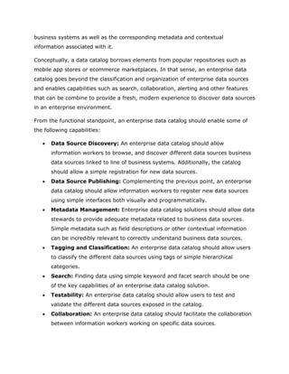 business systems as well as the corresponding metadata and contextual
information associated with it.
Conceptually, a data catalog borrows elements from popular repositories such as
mobile app stores or ecommerce marketplaces. In that sense, an enterprise data
catalog goes beyond the classification and organization of enterprise data sources
and enables capabilities such as search, collaboration, alerting and other features
that can be combine to provide a fresh, modern experience to discover data sources
in an enterprise environment.
From the functional standpoint, an enterprise data catalog should enable some of
the following capabilities:
 Data Source Discovery: An enterprise data catalog should allow
information workers to browse, and discover different data sources business
data sources linked to line of business systems. Additionally, the catalog
should allow a simple registration for new data sources.
 Data Source Publishing: Complementing the previous point, an enterprise
data catalog should allow information workers to register new data sources
using simple interfaces both visually and programmatically.
 Metadata Management: Enterprise data catalog solutions should allow data
stewards to provide adequate metadata related to business data sources.
Simple metadata such as field descriptions or other contextual information
can be incredibly relevant to correctly understand business data sources.
 Tagging and Classification: An enterprise data catalog should allow users
to classify the different data sources using tags or simple hierarchical
categories.
 Search: Finding data using simple keyword and facet search should be one
of the key capabilities of an enterprise data catalog solution.
 Testability: An enterprise data catalog should allow users to test and
validate the different data sources exposed in the catalog.
 Collaboration: An enterprise data catalog should facilitate the collaboration
between information workers working on specific data sources.
 
