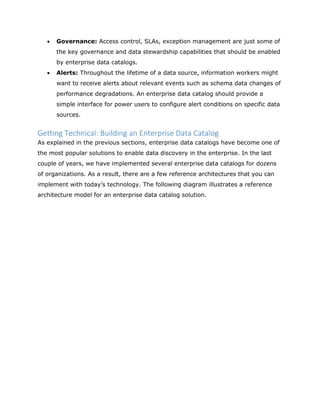  Governance: Access control, SLAs, exception management are just some of
the key governance and data stewardship capabilities that should be enabled
by enterprise data catalogs.
 Alerts: Throughout the lifetime of a data source, information workers might
want to receive alerts about relevant events such as schema data changes of
performance degradations. An enterprise data catalog should provide a
simple interface for power users to configure alert conditions on specific data
sources.
Getting Technical: Building an Enterprise Data Catalog
As explained in the previous sections, enterprise data catalogs have become one of
the most popular solutions to enable data discovery in the enterprise. In the last
couple of years, we have implemented several enterprise data catalogs for dozens
of organizations. As a result, there are a few reference architectures that you can
implement with today’s technology. The following diagram illustrates a reference
architecture model for an enterprise data catalog solution.
 
