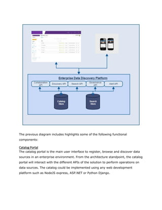 The previous diagram includes highlights some of the following functional
components:
Catalog Portal
The catalog portal is the main user interface to register, browse and discover data
sources in an enterprise environment. From the architecture standpoint, the catalog
portal will interact with the different APIs of the solution to perform operations on
data sources. The catalog could be implemented using any web development
platform such as NodeJS express, ASP.NET or Python Django.
 