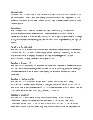 Catalog Mobile
Similar to the portal interface, users will be able to interact with data sources from
smartphones or tablets using the catalog mobile interface. This component of the
platform provides a mobile-first, simple functionality to enable data discovery from
mobile devices.
Catalog Store
The catalog store is the main data repository for maintaining the metadata
associated with different data sources. Considering the arbitrarily nature of
information related to business data sources we have typically preferred to leverage
NOSQL databases such as MongoDB or Couchbase when implementing this type of
solution.
Data Source Publishing API
The data source publishing API provides the interfaces for publishing and managing
business data sources from different applications including the catalog portal. This
API should handle all aspects related to data source management such as
categorization, tagging, metadata management etc.
Data Source Discovery API
The data source discovery API provides the interfaces required to dynamically query
and discover data sources registered on the platform. Typically, we have leveraged
industry standards such as OData or GraphQL as the main protocol for these
interfaces.
Data Source Notifications API
The data source notifications API provides the mechanisms for third party
applications to dynamically subscribe to changes on specific data sources. The API
should be able to deliver notifications via traditional channels such as email, SMS or
push notifications as well as via programmatic interfaces.
Data Source Search API
The data source search API is responsible for providing traditional search
capabilities to enterprise data sources registered in the catalog. The search
capabilities should focus on the data source metadata and not on the data itself.
Search techniques like facet searching and proximity algorithms are very relevant
 