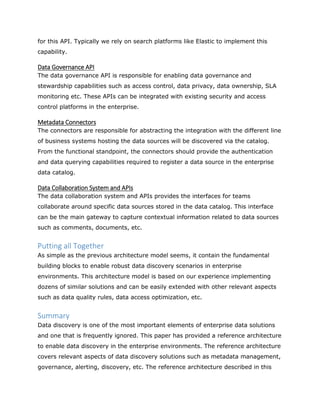 for this API. Typically we rely on search platforms like Elastic to implement this
capability.
Data Governance API
The data governance API is responsible for enabling data governance and
stewardship capabilities such as access control, data privacy, data ownership, SLA
monitoring etc. These APIs can be integrated with existing security and access
control platforms in the enterprise.
Metadata Connectors
The connectors are responsible for abstracting the integration with the different line
of business systems hosting the data sources will be discovered via the catalog.
From the functional standpoint, the connectors should provide the authentication
and data querying capabilities required to register a data source in the enterprise
data catalog.
Data Collaboration System and APIs
The data collaboration system and APIs provides the interfaces for teams
collaborate around specific data sources stored in the data catalog. This interface
can be the main gateway to capture contextual information related to data sources
such as comments, documents, etc.
Putting all Together
As simple as the previous architecture model seems, it contain the fundamental
building blocks to enable robust data discovery scenarios in enterprise
environments. This architecture model is based on our experience implementing
dozens of similar solutions and can be easily extended with other relevant aspects
such as data quality rules, data access optimization, etc.
Summary
Data discovery is one of the most important elements of enterprise data solutions
and one that is frequently ignored. This paper has provided a reference architecture
to enable data discovery in the enterprise environments. The reference architecture
covers relevant aspects of data discovery solutions such as metadata management,
governance, alerting, discovery, etc. The reference architecture described in this
 