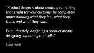 “Product design is about creating something
that’s right for your customer by completely
understanding what they feel, what they
think, and what they want.
But ultimately, designing a product means
designing something that sells.”
Scott Hurff
 
