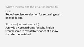 Goal
Redesign episode selection for returning users
on mobile app.
Situation (context scenario)
Jenny is a Korean drama fan who finds it
troublesome to rewatch episodes of a show
that she has watched.
What’s the goal and the situation (context)?
 