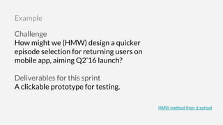 Challenge
How might we (HMW) design a quicker
episode selection for returning users on
mobile app, aiming Q2’16 launch?
Deliverables for this sprint
A clickable prototype for testing.
Example
HMW method from d.school
 