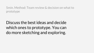 Discuss the best ideas and decide
which ones to prototype. You can
do more sketching and exploring.
5min. Method: Team review & decision on what to
prototype
 