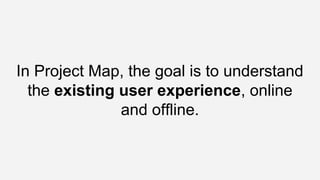 In Project Map, the goal is to understand
the existing user experience, online
and offline.
 