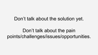 Don’t talk about the solution yet.
Don’t talk about the pain
points/challenges/issues/opportunities.
 