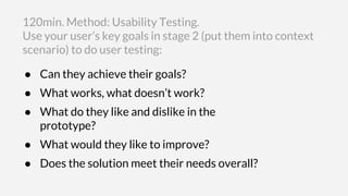 ● Can they achieve their goals?
● What works, what doesn’t work?
● What do they like and dislike in the
prototype?
● What would they like to improve?
● Does the solution meet their needs overall?
120min. Method: Usability Testing.
Use your user’s key goals in stage 2 (put them into context
scenario) to do user testing:
 