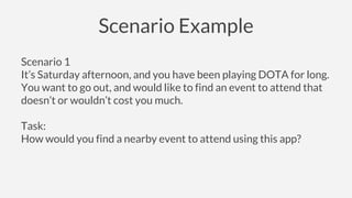 Scenario Example
Scenario 1
It’s Saturday afternoon, and you have been playing DOTA for long.
You want to go out, and would like to find an event to attend that
doesn’t or wouldn’t cost you much.
Task:
How would you find a nearby event to attend using this app?
 