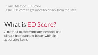 5min. Method: ED Score.
Use ED Score to get more feedback from the user.
What is ED Score?
A method to communicate feedback and
discuss improvement better with clear
actionable items.
 