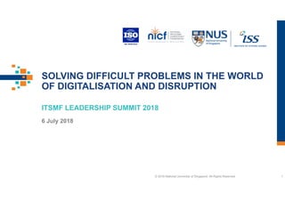 SOLVING DIFFICULT PROBLEMS IN THE WORLD
OF DIGITALISATION AND DISRUPTION
ITSMF LEADERSHIP SUMMIT 2018
6 July 2018
© 2018 National University of Singapore. All Rights Reserved. 1
 