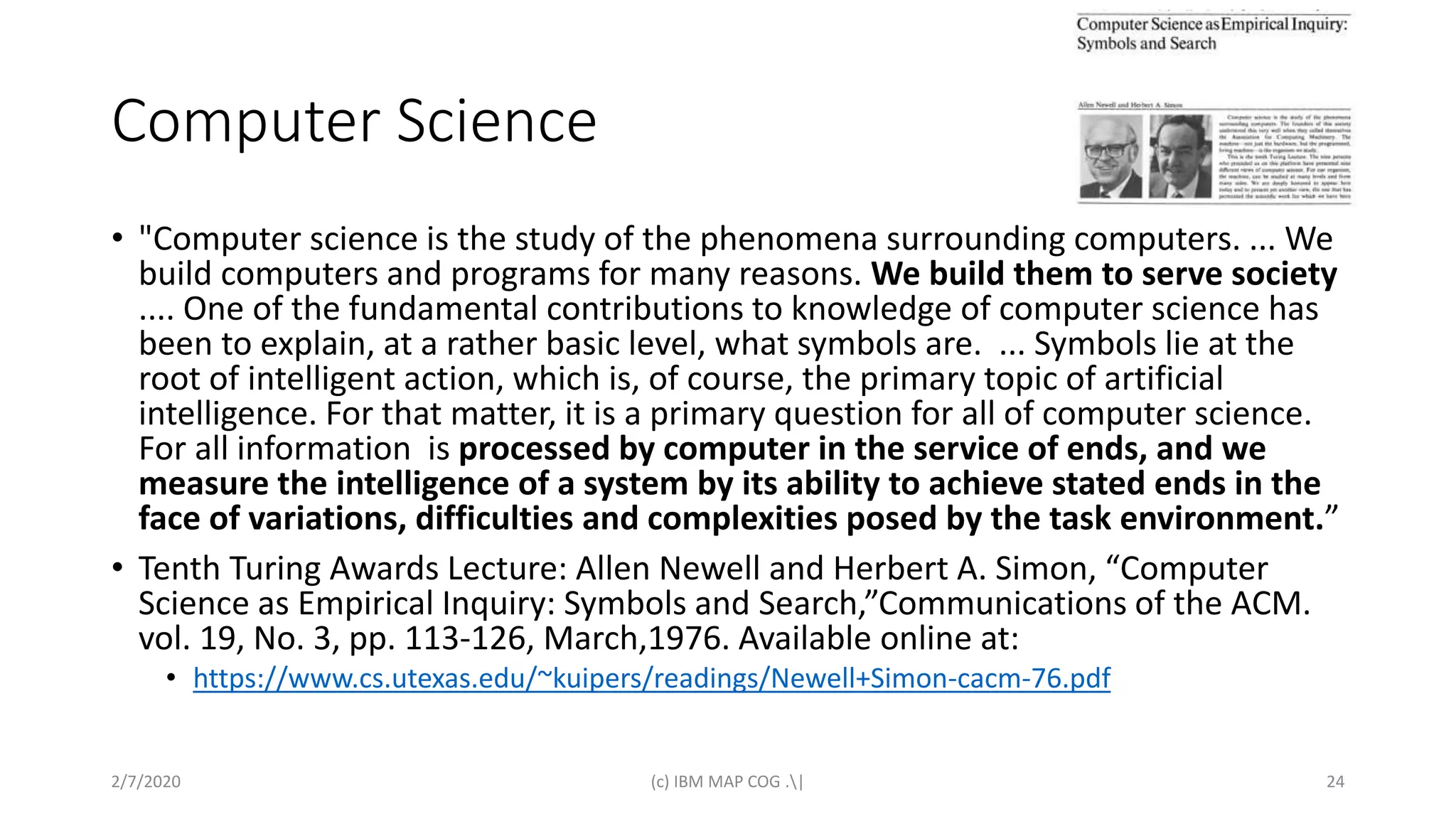 Computer Science
• "Computer science is the study of the phenomena surrounding computers. ... We
build computers and programs for many reasons. We build them to serve society
.... One of the fundamental contributions to knowledge of computer science has
been to explain, at a rather basic level, what symbols are. ... Symbols lie at the
root of intelligent action, which is, of course, the primary topic of artificial
intelligence. For that matter, it is a primary question for all of computer science.
For all information is processed by computer in the service of ends, and we
measure the intelligence of a system by its ability to achieve stated ends in the
face of variations, difficulties and complexities posed by the task environment.”
• Tenth Turing Awards Lecture: Allen Newell and Herbert A. Simon, “Computer
Science as Empirical Inquiry: Symbols and Search,”Communications of the ACM.
vol. 19, No. 3, pp. 113-126, March,1976. Available online at:
• https://www.cs.utexas.edu/~kuipers/readings/Newell+Simon-cacm-76.pdf
2/7/2020 (c) IBM MAP COG .| 24
 