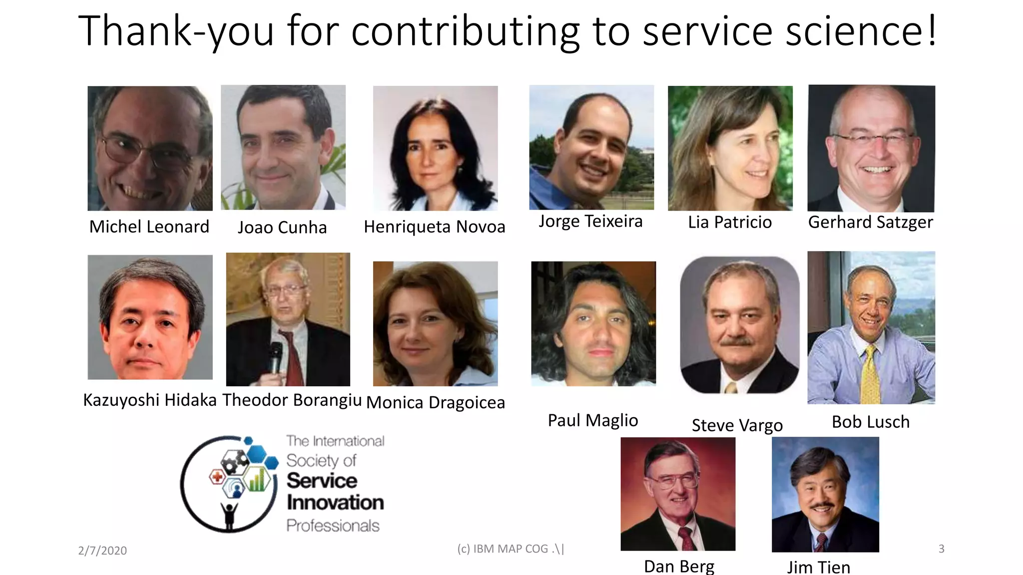 Thank-you for contributing to service science!
2/7/2020 (c) IBM MAP COG .| 3
Michel Leonard Joao Cunha Henriqueta Novoa Jorge Teixeira Lia Patricio Gerhard Satzger
Bob LuschSteve VargoPaul Maglio
Kazuyoshi Hidaka Monica DragoiceaTheodor Borangiu
Dan Berg Jim Tien
 