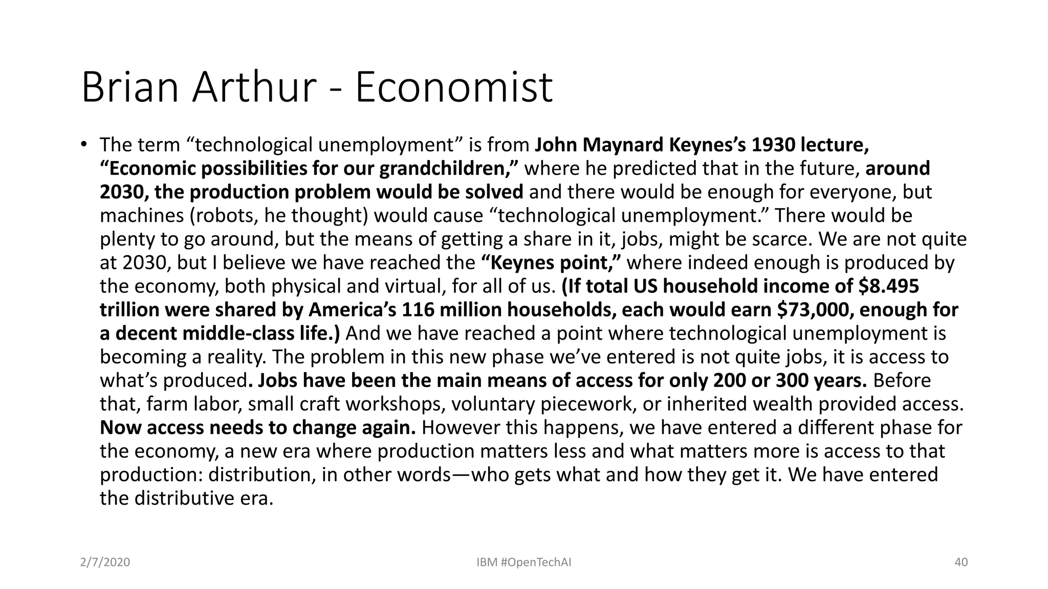 Brian Arthur - Economist
• The term “technological unemployment” is from John Maynard Keynes’s 1930 lecture,
“Economic possibilities for our grandchildren,” where he predicted that in the future, around
2030, the production problem would be solved and there would be enough for everyone, but
machines (robots, he thought) would cause “technological unemployment.” There would be
plenty to go around, but the means of getting a share in it, jobs, might be scarce. We are not quite
at 2030, but I believe we have reached the “Keynes point,” where indeed enough is produced by
the economy, both physical and virtual, for all of us. (If total US household income of $8.495
trillion were shared by America’s 116 million households, each would earn $73,000, enough for
a decent middle-class life.) And we have reached a point where technological unemployment is
becoming a reality. The problem in this new phase we’ve entered is not quite jobs, it is access to
what’s produced. Jobs have been the main means of access for only 200 or 300 years. Before
that, farm labor, small craft workshops, voluntary piecework, or inherited wealth provided access.
Now access needs to change again. However this happens, we have entered a different phase for
the economy, a new era where production matters less and what matters more is access to that
production: distribution, in other words—who gets what and how they get it. We have entered
the distributive era.
2/7/2020 IBM #OpenTechAI 40
 