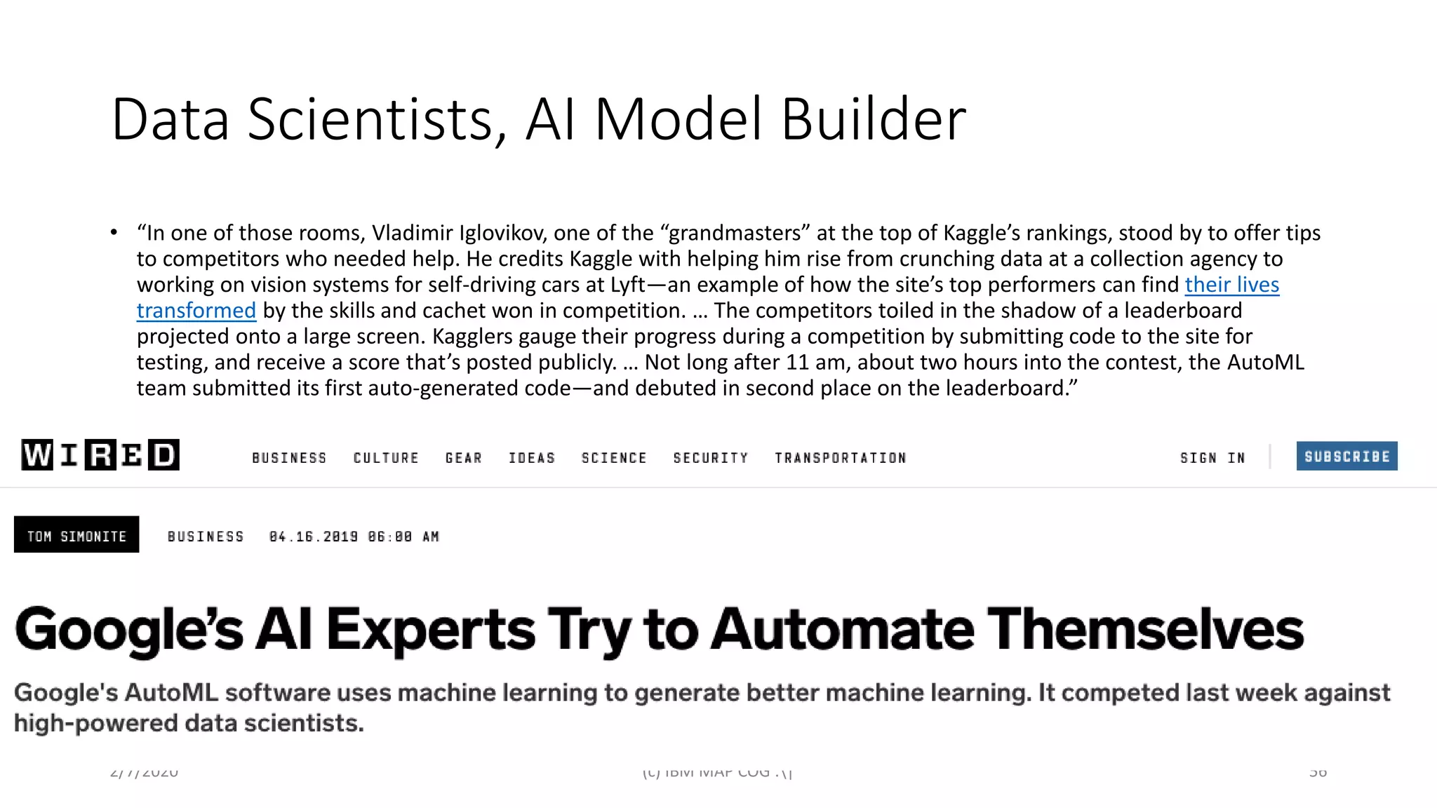 Data Scientists, AI Model Builder
• “In one of those rooms, Vladimir Iglovikov, one of the “grandmasters” at the top of Kaggle’s rankings, stood by to offer tips
to competitors who needed help. He credits Kaggle with helping him rise from crunching data at a collection agency to
working on vision systems for self-driving cars at Lyft—an example of how the site’s top performers can find their lives
transformed by the skills and cachet won in competition. … The competitors toiled in the shadow of a leaderboard
projected onto a large screen. Kagglers gauge their progress during a competition by submitting code to the site for
testing, and receive a score that’s posted publicly. … Not long after 11 am, about two hours into the contest, the AutoML
team submitted its first auto-generated code—and debuted in second place on the leaderboard.”
2/7/2020 (c) IBM MAP COG .| 56
 