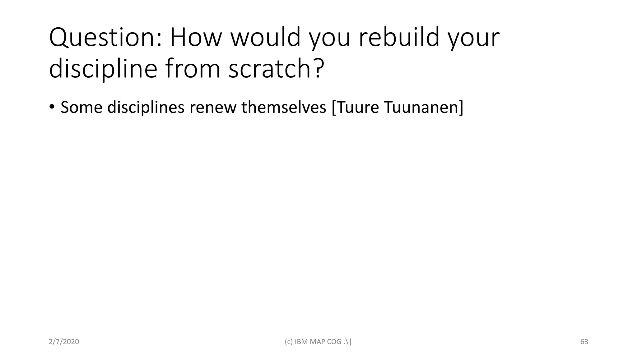 Question: How would you rebuild your
discipline from scratch?
• Some disciplines renew themselves [Tuure Tuunanen]
2/7/2020 (c) IBM MAP COG .| 63
 