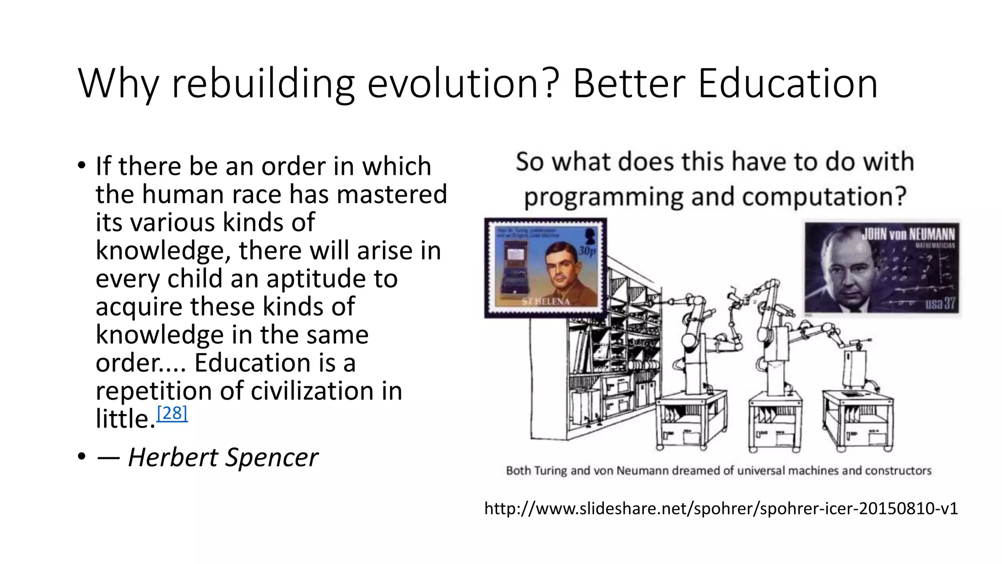 Why rebuilding evolution? Better Education
• If there be an order in which
the human race has mastered
its various kinds of
knowledge, there will arise in
every child an aptitude to
acquire these kinds of
knowledge in the same
order.... Education is a
repetition of civilization in
little.[28]
• — Herbert Spencer
http://www.slideshare.net/spohrer/spohrer-icer-20150810-v1
 