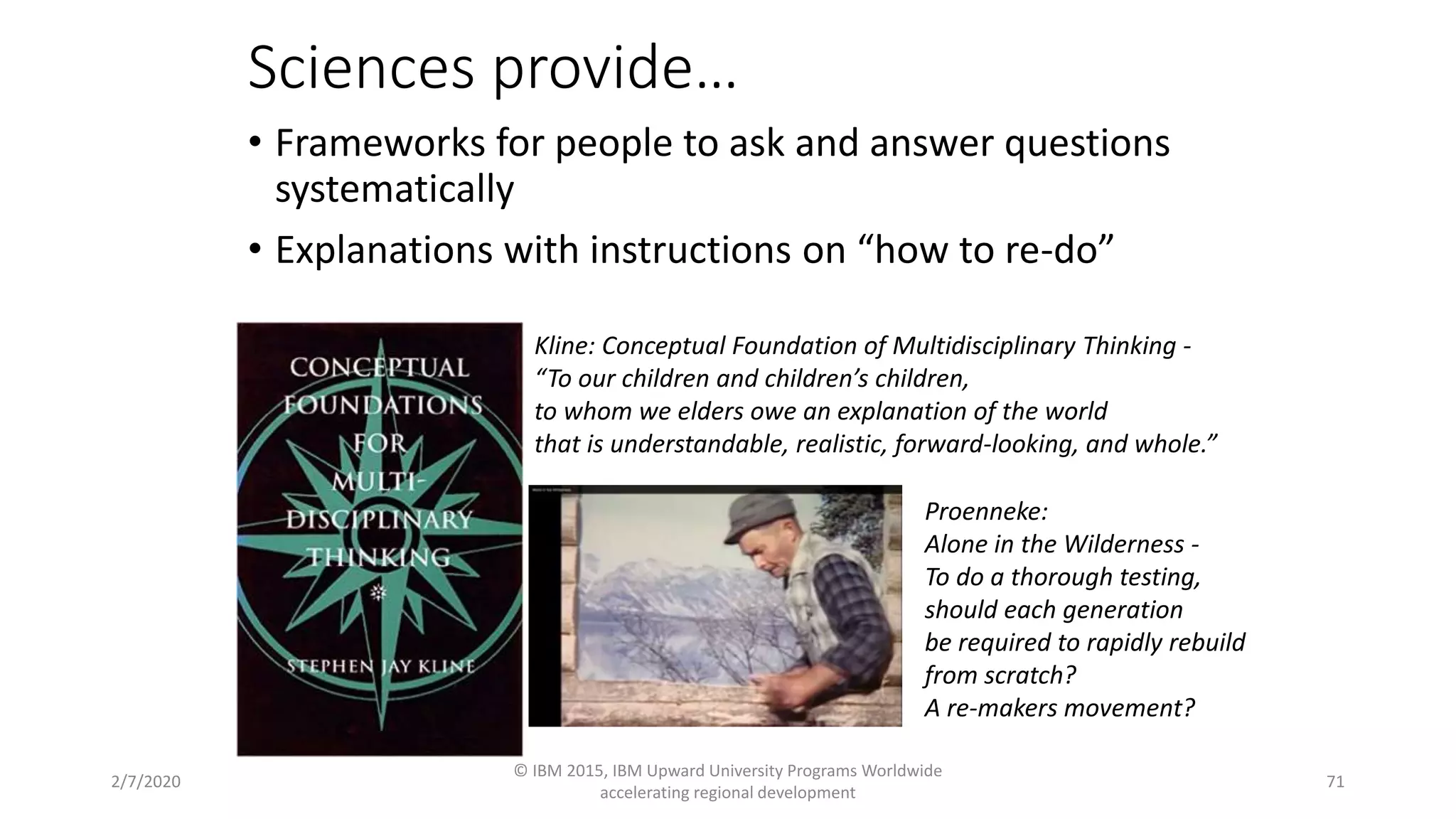 Sciences provide…
• Frameworks for people to ask and answer questions
systematically
• Explanations with instructions on “how to re-do”
2/7/2020
© IBM 2015, IBM Upward University Programs Worldwide
accelerating regional development
71
Kline: Conceptual Foundation of Multidisciplinary Thinking -
“To our children and children’s children,
to whom we elders owe an explanation of the world
that is understandable, realistic, forward-looking, and whole.”
Proenneke:
Alone in the Wilderness -
To do a thorough testing,
should each generation
be required to rapidly rebuild
from scratch?
A re-makers movement?
 