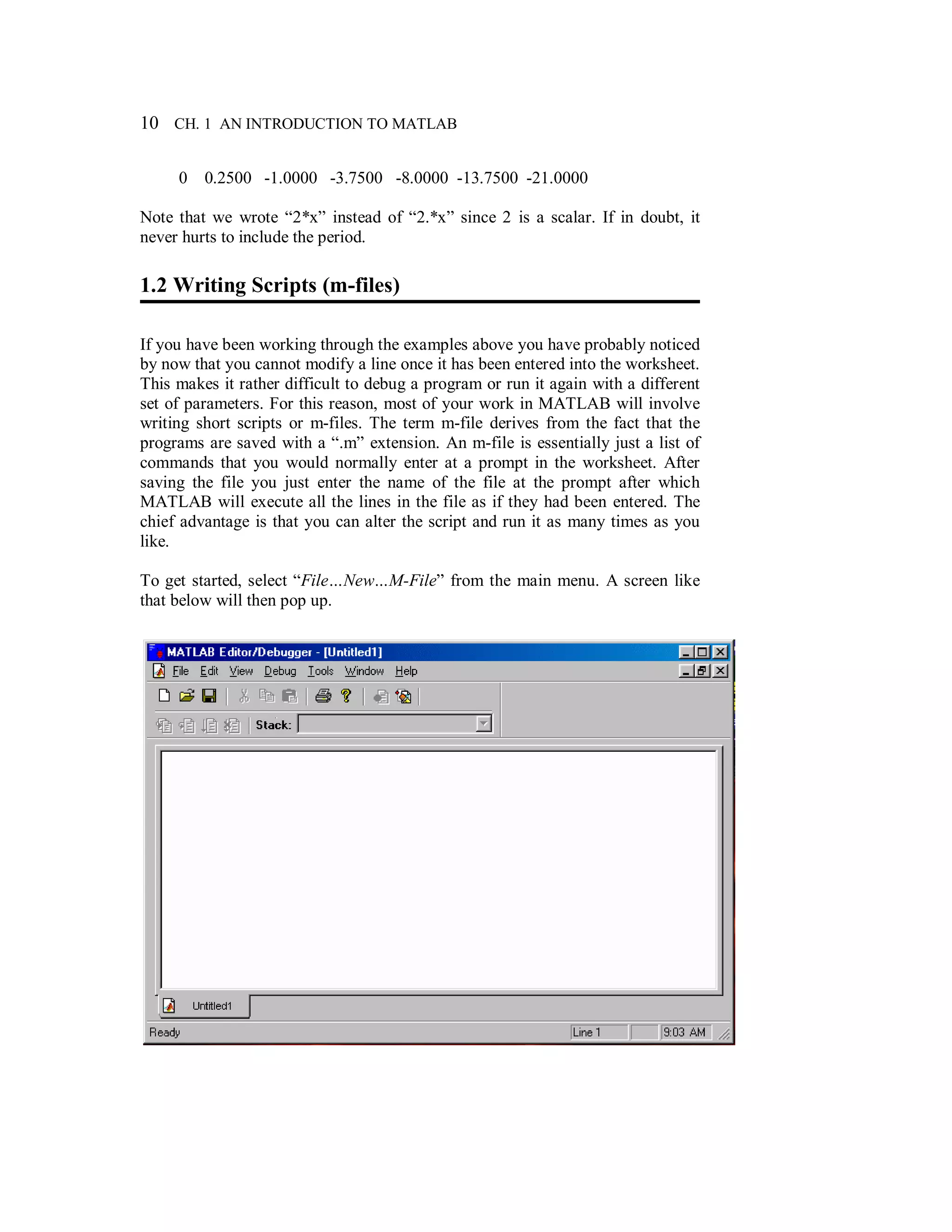 10 CH. 1 AN INTRODUCTION TO MATLAB
0 0.2500 -1.0000 -3.7500 -8.0000 -13.7500 -21.0000
Note that we wrote “2*x” instead of “2.*x” since 2 is a scalar. If in doubt, it
never hurts to include the period.
1.2 Writing Scripts (m-files)
If you have been working through the examples above you have probably noticed
by now that you cannot modify a line once it has been entered into the worksheet.
This makes it rather difficult to debug a program or run it again with a different
set of parameters. For this reason, most of your work in MATLAB will involve
writing short scripts or m-files. The term m-file derives from the fact that the
programs are saved with a “.m” extension. An m-file is essentially just a list of
commands that you would normally enter at a prompt in the worksheet. After
saving the file you just enter the name of the file at the prompt after which
MATLAB will execute all the lines in the file as if they had been entered. The
chief advantage is that you can alter the script and run it as many times as you
like.
To get started, select “File…New…M-File” from the main menu. A screen like
that below will then pop up.
 