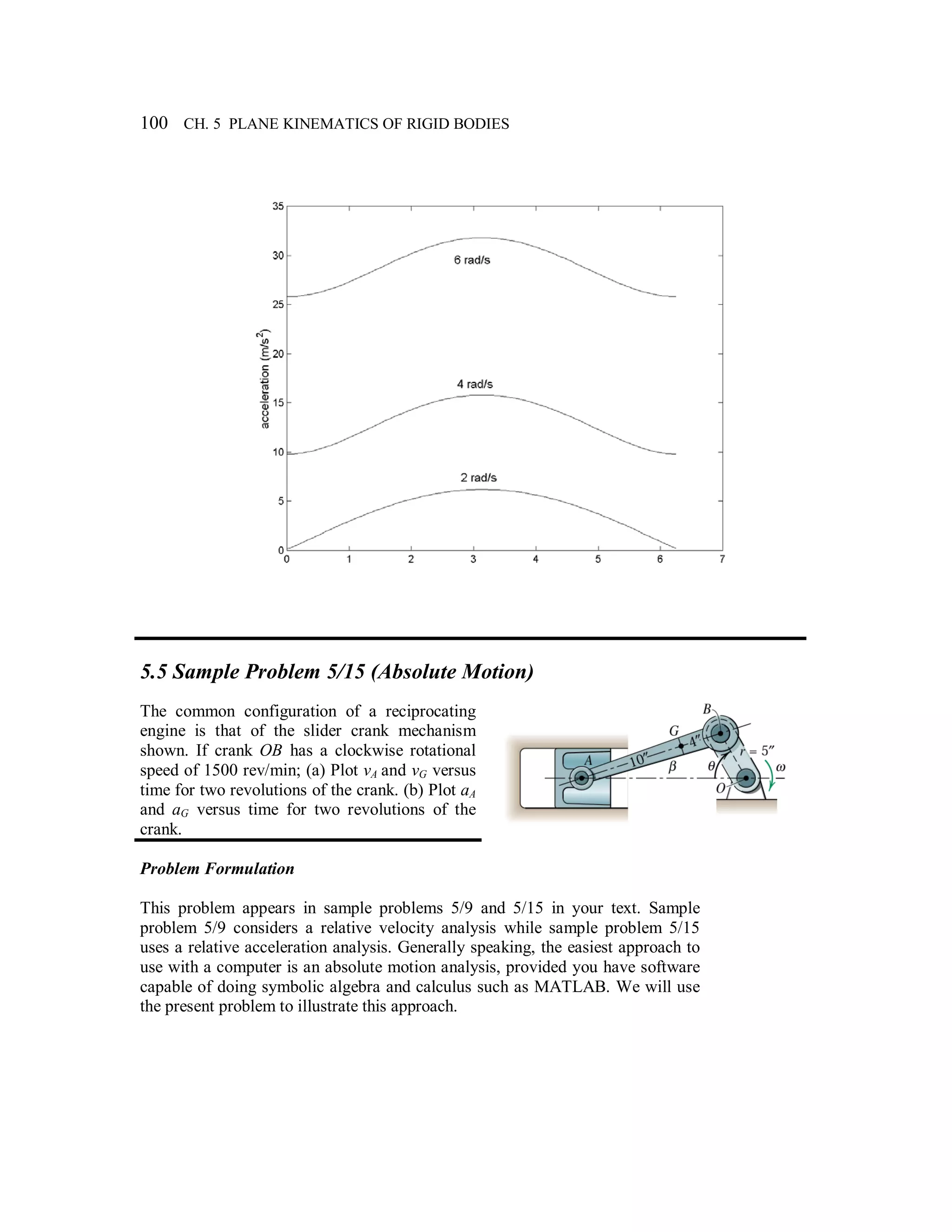 100 CH. 5 PLANE KINEMATICS OF RIGID BODIES
5.5 Sample Problem 5/15 (Absolute Motion)
The common configuration of a reciprocating
engine is that of the slider crank mechanism
shown. If crank OB has a clockwise rotational
speed of 1500 rev/min; (a) Plot vA and vG versus
time for two revolutions of the crank. (b) Plot aA
and aG versus time for two revolutions of the
crank.
Problem Formulation
This problem appears in sample problems 5/9 and 5/15 in your text. Sample
problem 5/9 considers a relative velocity analysis while sample problem 5/15
uses a relative acceleration analysis. Generally speaking, the easiest approach to
use with a computer is an absolute motion analysis, provided you have software
capable of doing symbolic algebra and calculus such as MATLAB. We will use
the present problem to illustrate this approach.
 