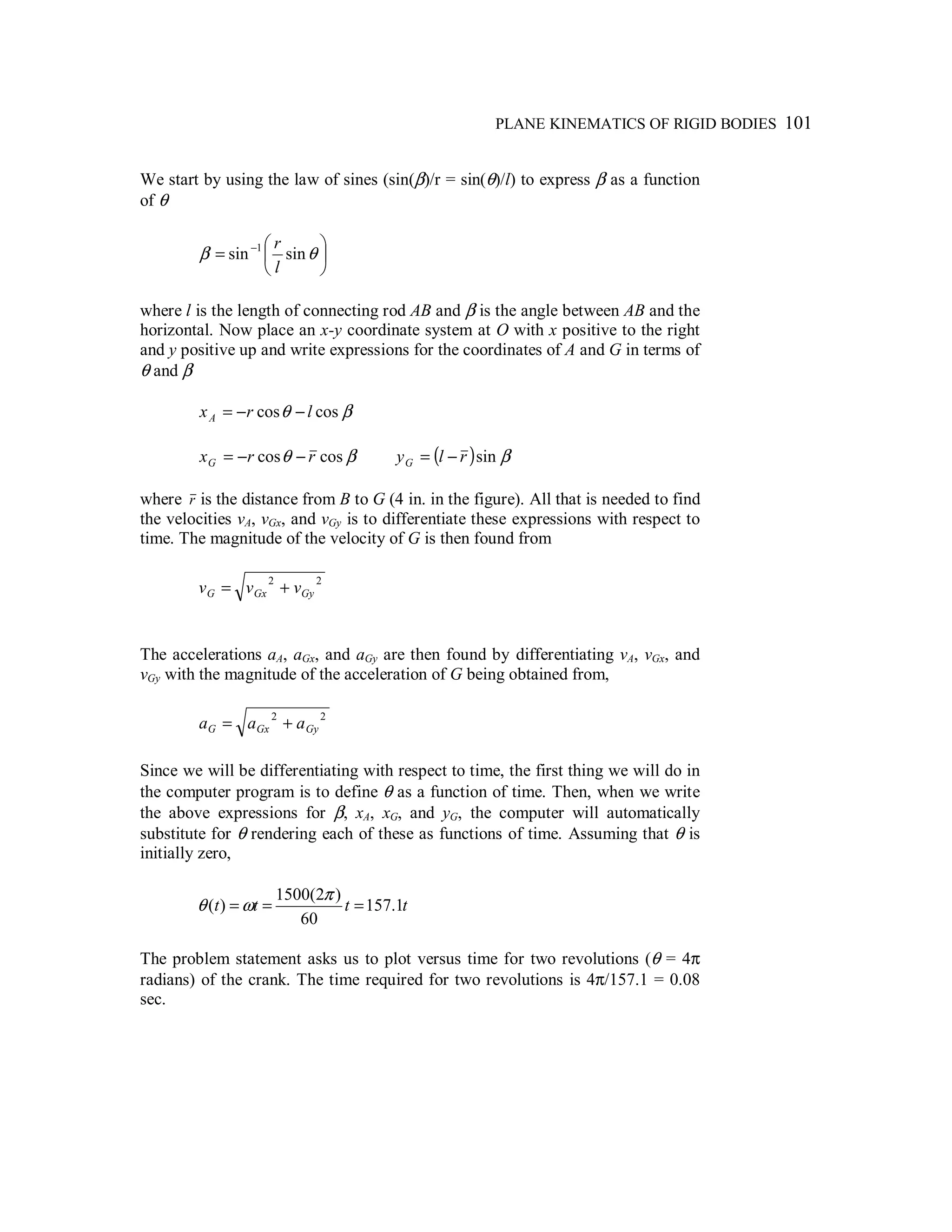 PLANE KINEMATICS OF RIGID BODIES 101
We start by using the law of sines (sin(β)/r = sin(θ)/l) to express β as a function
of θ






= −
θβ sinsin 1
l
r
where l is the length of connecting rod AB and β is the angle between AB and the
horizontal. Now place an x-y coordinate system at O with x positive to the right
and y positive up and write expressions for the coordinates of A and G in terms of
θ and β
βθ coscos lrxA −−=
βθ coscos rrxG −−= ( ) βsinrlyG −=
where r is the distance from B to G (4 in. in the figure). All that is needed to find
the velocities vA, vGx, and vGy is to differentiate these expressions with respect to
time. The magnitude of the velocity of G is then found from
22
GyGxG vvv +=
The accelerations aA, aGx, and aGy are then found by differentiating vA, vGx, and
vGy with the magnitude of the acceleration of G being obtained from,
22
GyGxG aaa +=
Since we will be differentiating with respect to time, the first thing we will do in
the computer program is to define θ as a function of time. Then, when we write
the above expressions for β, xA, xG, and yG, the computer will automatically
substitute for θ rendering each of these as functions of time. Assuming that θ is
initially zero,
tttt 1.157
60
)2(1500
)( ===
π
ωθ
The problem statement asks us to plot versus time for two revolutions (θ = 4π
radians) of the crank. The time required for two revolutions is 4π/157.1 = 0.08
sec.
 