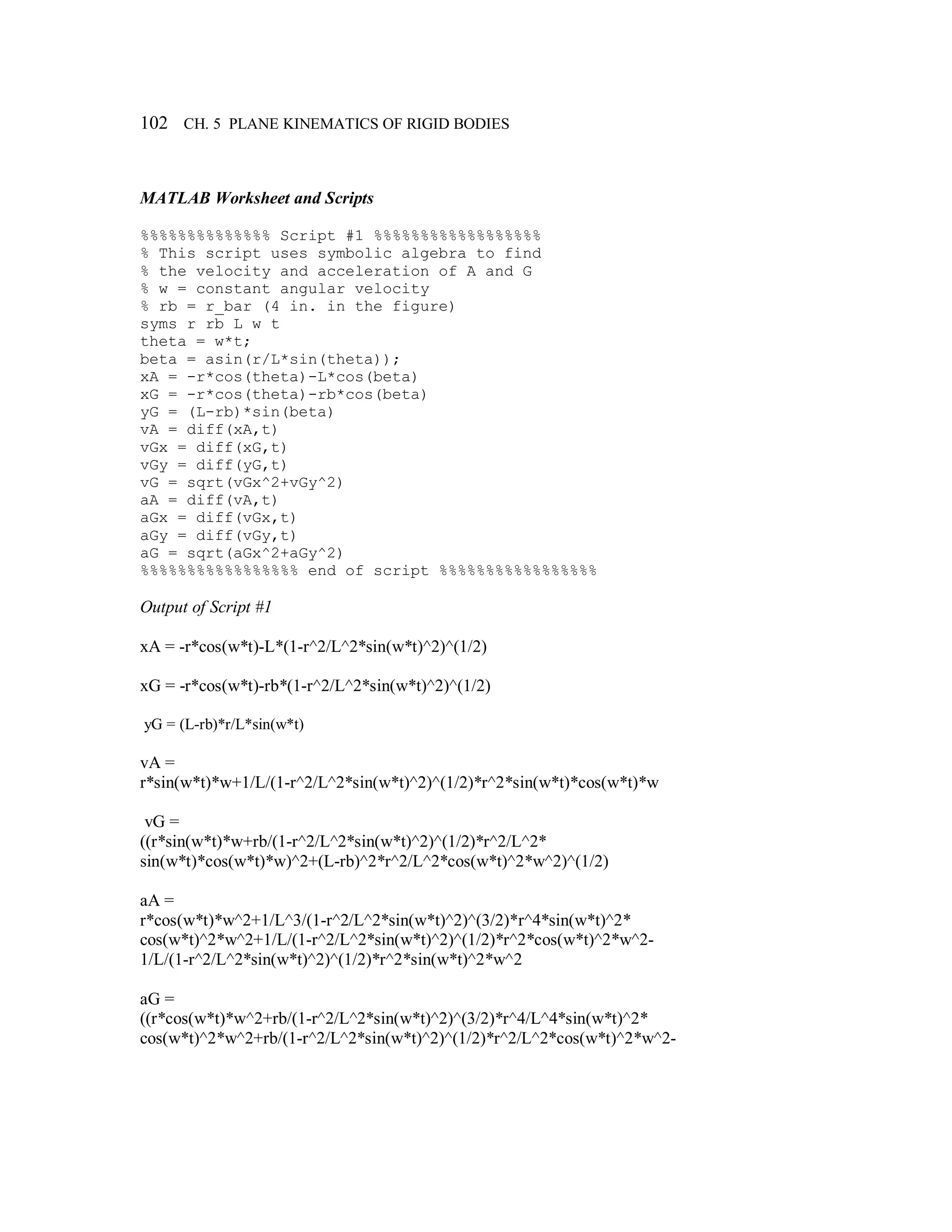 102 CH. 5 PLANE KINEMATICS OF RIGID BODIES
MATLAB Worksheet and Scripts
%%%%%%%%%%%%%% Script #1 %%%%%%%%%%%%%%%%%%
% This script uses symbolic algebra to find
% the velocity and acceleration of A and G
% w = constant angular velocity
% rb = r_bar (4 in. in the figure)
syms r rb L w t
theta = w*t;
beta = asin(r/L*sin(theta));
xA = -r*cos(theta)-L*cos(beta)
xG = -r*cos(theta)-rb*cos(beta)
yG = (L-rb)*sin(beta)
vA = diff(xA,t)
vGx = diff(xG,t)
vGy = diff(yG,t)
vG = sqrt(vGx^2+vGy^2)
aA = diff(vA,t)
aGx = diff(vGx,t)
aGy = diff(vGy,t)
aG = sqrt(aGx^2+aGy^2)
%%%%%%%%%%%%%%%%% end of script %%%%%%%%%%%%%%%%%
Output of Script #1
xA = -r*cos(w*t)-L*(1-r^2/L^2*sin(w*t)^2)^(1/2)
xG = -r*cos(w*t)-rb*(1-r^2/L^2*sin(w*t)^2)^(1/2)
yG = (L-rb)*r/L*sin(w*t)
vA =
r*sin(w*t)*w+1/L/(1-r^2/L^2*sin(w*t)^2)^(1/2)*r^2*sin(w*t)*cos(w*t)*w
vG =
((r*sin(w*t)*w+rb/(1-r^2/L^2*sin(w*t)^2)^(1/2)*r^2/L^2*
sin(w*t)*cos(w*t)*w)^2+(L-rb)^2*r^2/L^2*cos(w*t)^2*w^2)^(1/2)
aA =
r*cos(w*t)*w^2+1/L^3/(1-r^2/L^2*sin(w*t)^2)^(3/2)*r^4*sin(w*t)^2*
cos(w*t)^2*w^2+1/L/(1-r^2/L^2*sin(w*t)^2)^(1/2)*r^2*cos(w*t)^2*w^2-
1/L/(1-r^2/L^2*sin(w*t)^2)^(1/2)*r^2*sin(w*t)^2*w^2
aG =
((r*cos(w*t)*w^2+rb/(1-r^2/L^2*sin(w*t)^2)^(3/2)*r^4/L^4*sin(w*t)^2*
cos(w*t)^2*w^2+rb/(1-r^2/L^2*sin(w*t)^2)^(1/2)*r^2/L^2*cos(w*t)^2*w^2-
 