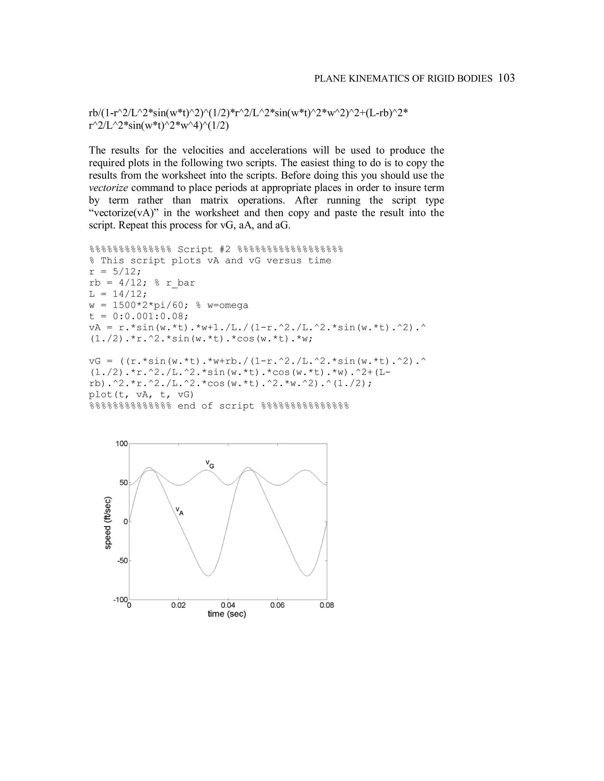 PLANE KINEMATICS OF RIGID BODIES 103
rb/(1-r^2/L^2*sin(w*t)^2)^(1/2)*r^2/L^2*sin(w*t)^2*w^2)^2+(L-rb)^2*
r^2/L^2*sin(w*t)^2*w^4)^(1/2)
The results for the velocities and accelerations will be used to produce the
required plots in the following two scripts. The easiest thing to do is to copy the
results from the worksheet into the scripts. Before doing this you should use the
vectorize command to place periods at appropriate places in order to insure term
by term rather than matrix operations. After running the script type
“vectorize(vA)” in the worksheet and then copy and paste the result into the
script. Repeat this process for vG, aA, and aG.
%%%%%%%%%%%%%% Script #2 %%%%%%%%%%%%%%%%%%
% This script plots vA and vG versus time
r = 5/12;
rb = 4/12; % r_bar
L = 14/12;
w = 1500*2*pi/60; % w=omega
t = 0:0.001:0.08;
vA = r.*sin(w.*t).*w+1./L./(1-r.^2./L.^2.*sin(w.*t).^2).^
(1./2).*r.^2.*sin(w.*t).*cos(w.*t).*w;
vG = ((r.*sin(w.*t).*w+rb./(1-r.^2./L.^2.*sin(w.*t).^2).^
(1./2).*r.^2./L.^2.*sin(w.*t).*cos(w.*t).*w).^2+(L-
rb).^2.*r.^2./L.^2.*cos(w.*t).^2.*w.^2).^(1./2);
plot(t, vA, t, vG)
%%%%%%%%%%%%%% end of script %%%%%%%%%%%%%%%
 