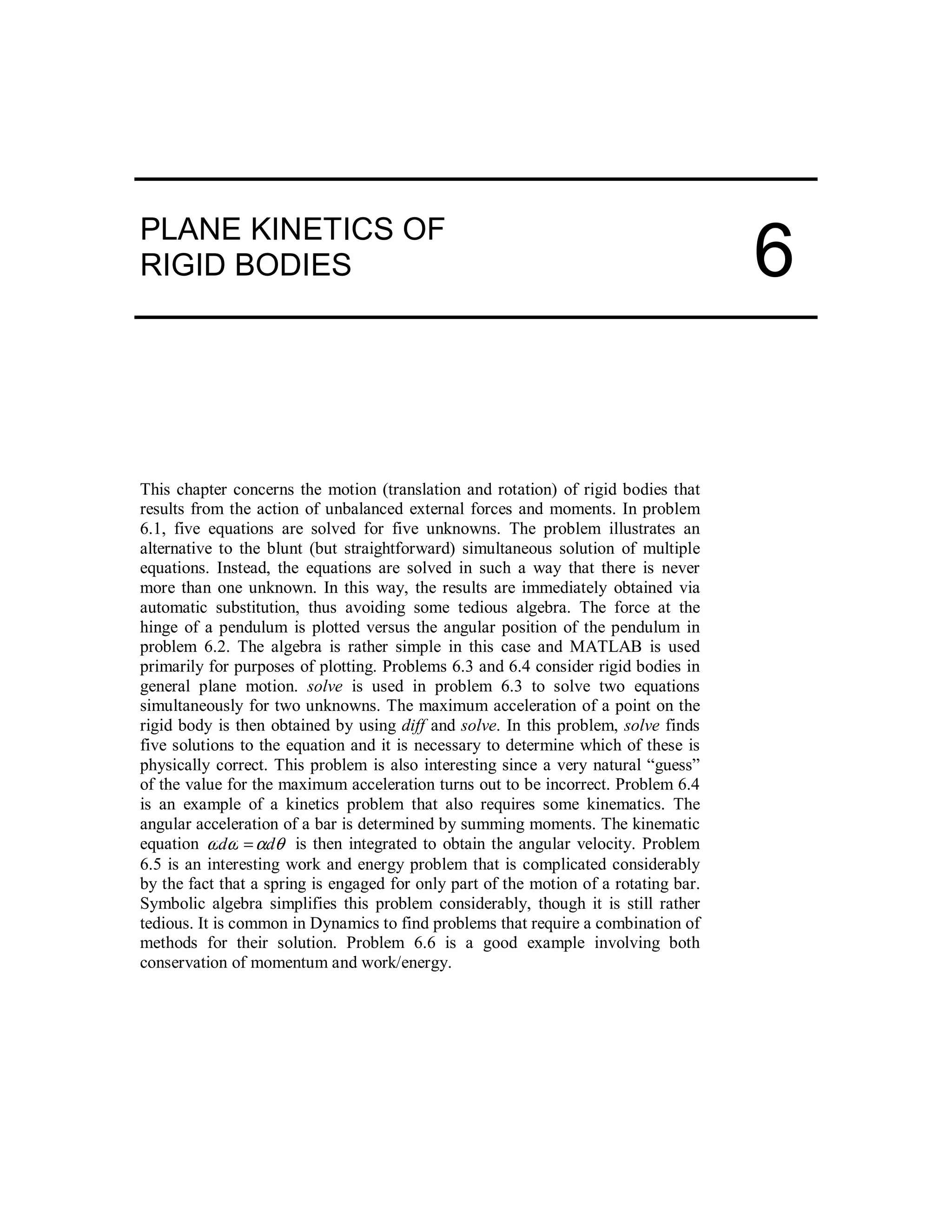 PLANE KINETICS OF
RIGID BODIES
This chapter concerns the motion (translation and rotation) of rigid bodies that
results from the action of unbalanced external forces and moments. In problem
6.1, five equations are solved for five unknowns. The problem illustrates an
alternative to the blunt (but straightforward) simultaneous solution of multiple
equations. Instead, the equations are solved in such a way that there is never
more than one unknown. In this way, the results are immediately obtained via
automatic substitution, thus avoiding some tedious algebra. The force at the
hinge of a pendulum is plotted versus the angular position of the pendulum in
problem 6.2. The algebra is rather simple in this case and MATLAB is used
primarily for purposes of plotting. Problems 6.3 and 6.4 consider rigid bodies in
general plane motion. solve is used in problem 6.3 to solve two equations
simultaneously for two unknowns. The maximum acceleration of a point on the
rigid body is then obtained by using diff and solve. In this problem, solve finds
five solutions to the equation and it is necessary to determine which of these is
physically correct. This problem is also interesting since a very natural “guess”
of the value for the maximum acceleration turns out to be incorrect. Problem 6.4
is an example of a kinetics problem that also requires some kinematics. The
angular acceleration of a bar is determined by summing moments. The kinematic
equation θαωω dd = is then integrated to obtain the angular velocity. Problem
6.5 is an interesting work and energy problem that is complicated considerably
by the fact that a spring is engaged for only part of the motion of a rotating bar.
Symbolic algebra simplifies this problem considerably, though it is still rather
tedious. It is common in Dynamics to find problems that require a combination of
methods for their solution. Problem 6.6 is a good example involving both
conservation of momentum and work/energy.
6
 